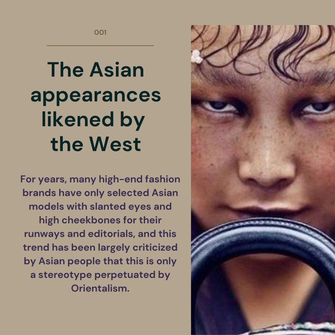 The Asian appearances likened by the West. For years, many high-end fashion brands have only selected Asian models with slanted eyes and high cheekbones for theie runways and editorials, and this trend has been largely criticized by Asian people that this is only a stereotype perpetutated by Orientalism.