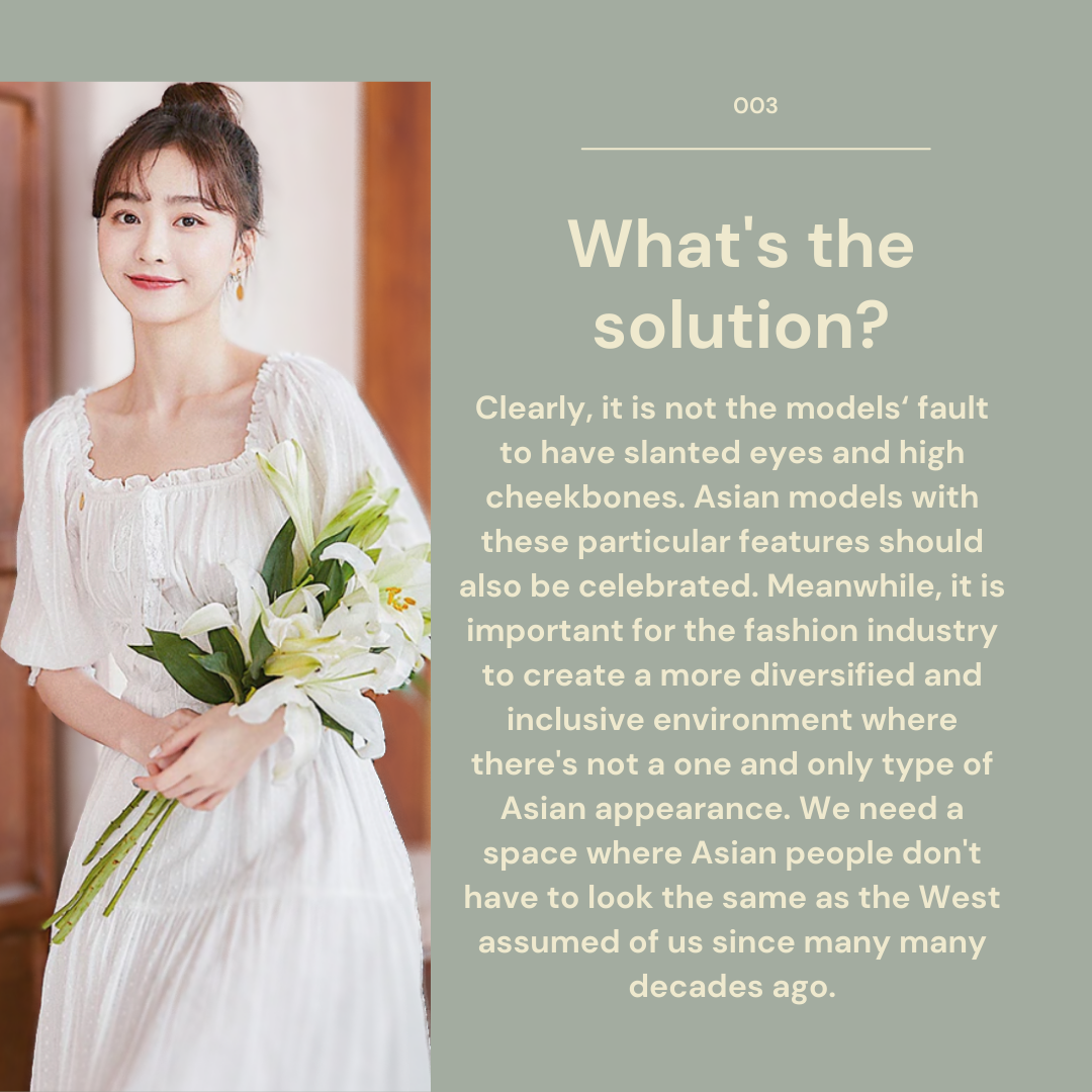 What's the solution? Clearly, it is not the models' fault to have slanted eyes and high cheekbones. Asian models with these particular features should also be celebrated. Meanwhile, it is important for the fashion industry to create a more diversified and inclusive environment where there's not a one and only type of Asian appearance. We need a space where Asian people don's have to look the same as the West assumed of us since many many decades ago.