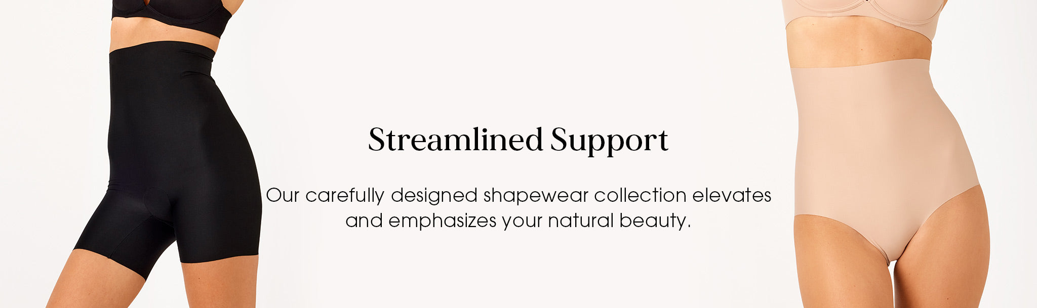 Streamlined Support  Our carefully designed shapewear collection elevates and emphasizes your natural beauty.