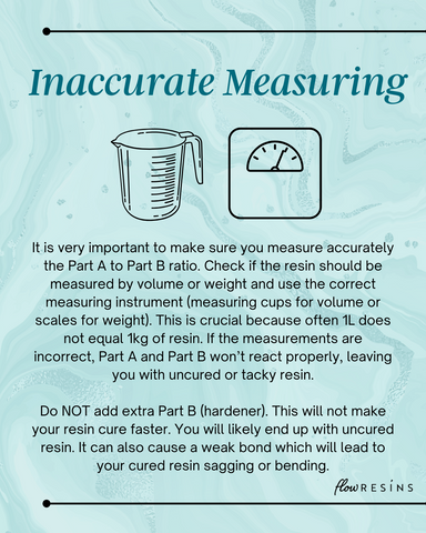 Inaccurate Measuring - It is very important to make sure you measure accurately the Part A to Part B ratio. Check if the resin should be measured by volume or weight and use the correct measuring instrument (measuring cups for volume or scales for weight). This is crucial because often 1L does not equal 1kg of resin. If the measurements are incorrect, Part A and Part B won’t react properly, leaving you with uncured or tacky resin.  Do NOT add extra Part B (hardener). This will not make your resin cure faster. You will likely end up with uncured resin. It can also cause a weak bond which will lead to your cured resin sagging or bending.
