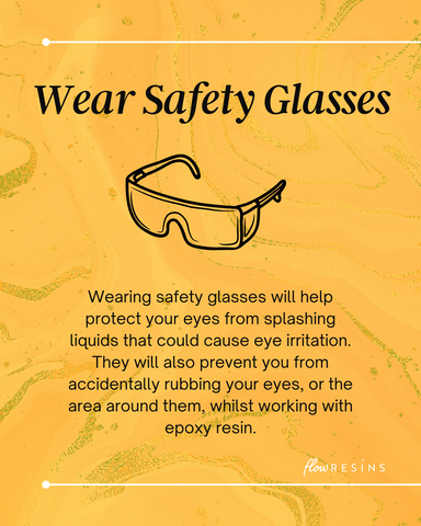 Wearing safety glasses will help protect your eyes from splashing liquids that could cause eye irritation. They will also prevent you from accidentally rubbing your eyes, or the area around them, whilst working with epoxy resin.