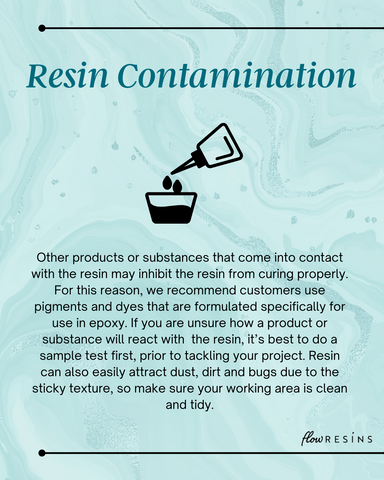 Resin Contamination - Other products or substances that come into contact with the resin may inhibit the resin from curing properly. For this reason, we recommend customers use pigments and dyes that are formulated specifically for use in epoxy. If you are unsure how a product or substance will react with  the resin, it’s best to do a sample test first, prior to tackling your project. Resin can also easily attract dust, dirt and bugs due to the sticky texture, so make sure your working area is clean and tidy.