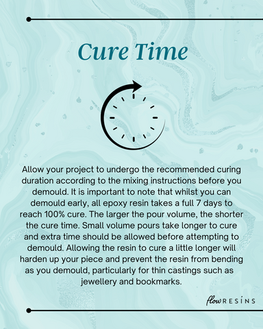 Cure Time - Allow your project to undergo the recommended curing duration according to the mixing instructions before you demould. It is important to note that whilst you can demould early, all epoxy resin takes a full 7 days to reach 100% cure. The larger the pour volume, the shorter the cure time. Small volume pours take longer to cure and extra time should be allowed before attempting to demould. Allowing the resin to cure a little longer will harden up your piece and prevent the resin from bending as you demould, particularly for thin castings such as  jewellery and bookmarks.