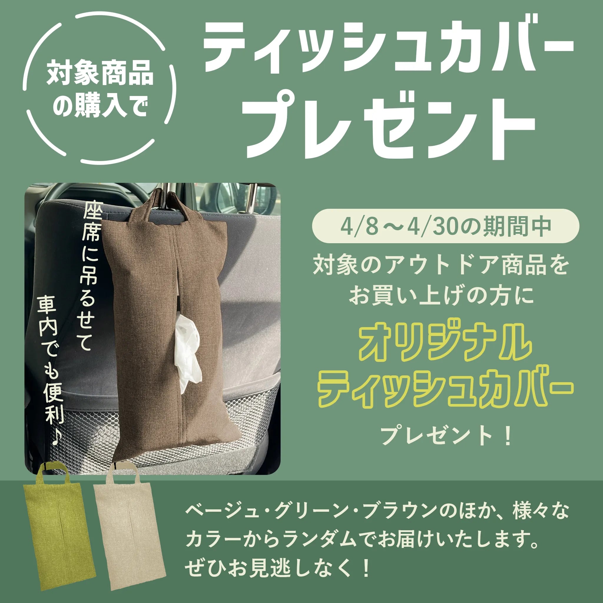 対象商品の購入でティッシュカバープレゼント 4/8～4/30の期間中 対象のアウトドア商品をお買い上げの方に座席に吊るせて車内でも便利なオリジナルティッシュカバープレゼント！ グリーン、ベージュ、ブラウンのほか、様々なカラーからランダムでお届けいたします。ぜひお見逃しなく！アウトドア 車中泊