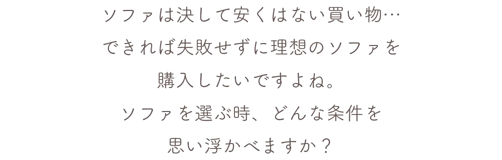 ソファは決して安くはない買い物…できれば失敗せずに理想のソファを購入したいですよね。ソファを選ぶ時どんな条件を思い浮かべますか？