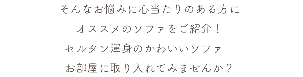 そんなお悩みに心当たりのある方にオススメのソファをご紹介！セルタン渾身のかわいいソファ お部屋に取り入れてみませんか？