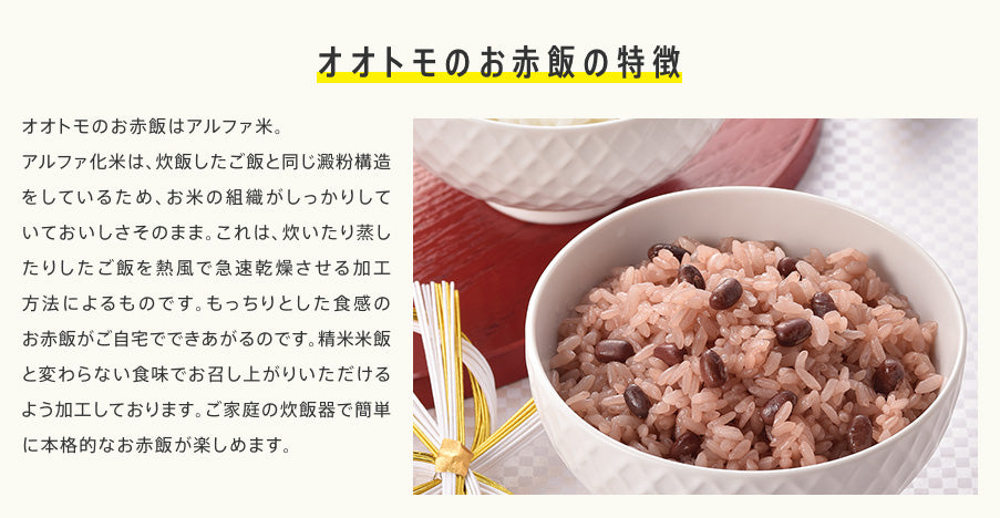 オオトモのお赤飯の特徴　オオトモのお赤飯はアルファ米。アルファ化米は、炊飯したご飯と同じ澱粉構造をしているため、お米の組織がしっかりしていておいしさそのまま。これは、炊いたり蒸したりしたご飯を熱風で急速乾燥させる加工方法によるものです。もっちりとした食感のお赤飯がご自宅でできあがるのです。精米米飯と変わらない食味でお召し上がりいただけるよう加工しております。ご家庭の炊飯器で簡単に本格的なお赤飯が楽しめます。