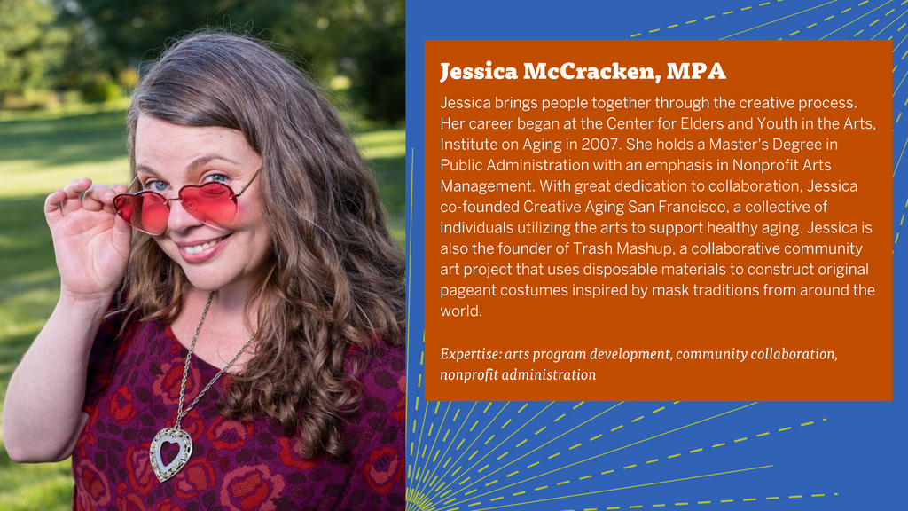 Jessica McCracken bio: Jessica brings people together through the creative process. Her career began at the Center for Elders and Youth in the Arts, Institute on Aging in 2007. She holds a Master's Degree in Public Administration with an emphasis in Nonprofit Arts Management. With great dedication to collaboration, Jessica co-founded Creative Aging San Francisco, a collective of individuals utilizing the arts to support healthy aging. Jessica is also the founder of Trash Mashup, a collaborative community art project that uses disposable materials to construct original pageant costumes inspired by mask traditions from around the world.   Expertise: arts program development, community collaboration, nonprofit administration