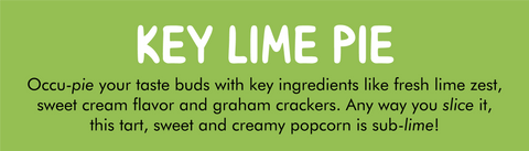 KEY LIME PIE ﻿ Flavor label with description: Occu-pie your taste buds with key ingredients like fresh lime zest, sweet cream flavor and graham crackers. Any way you slice it, this tart, sweet and creamy popcorn is sub-lime!