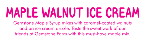 MAPLE WALNUT ICE CREAM ﻿ Flavor label with description:   ﻿Gemstone Maple Syrup mixes with caramel-coated walnuts and an ice cream drizzle. Taste the sweet work of our friends at Gemstone Farm with this must-have maple mix.