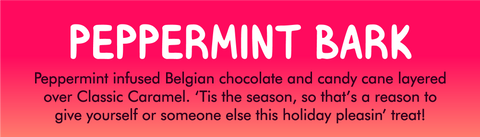 PEPPERMINT BARK ﻿ Flavor label with description:   Peppermint infused Belgian chocolate and candy cane layered over Classic Caramel. 'Tis the season, so that's a reason to give yourself or someone else this holiday pleasin' treat!