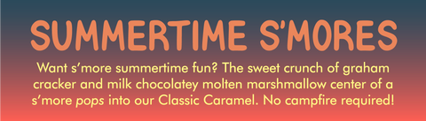 SUMMERTIME S'MORES ﻿ Flavor label with description:  Want s'more summertime fun? The sweet crunch of graham cracker and milk chocolatey molten marshmallow center of a s'more pops into our Classic Caramel. No campfire required!