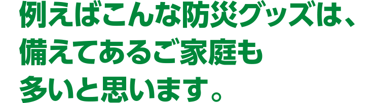 例えばこんな防災グッズは、備えてあるご家庭も多いと思います。