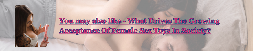 What Drives The Growing Acceptance Of Female Sex Toys In Society?