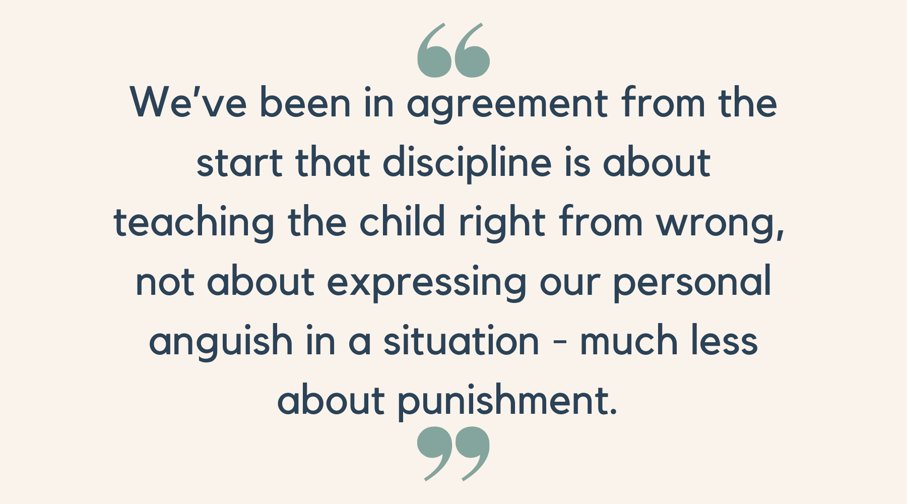 We’ve been in agreement from the start that discipline is about teaching the child right from wrong,  not about expressing our personal anguish in a situation - much less about punishment. 