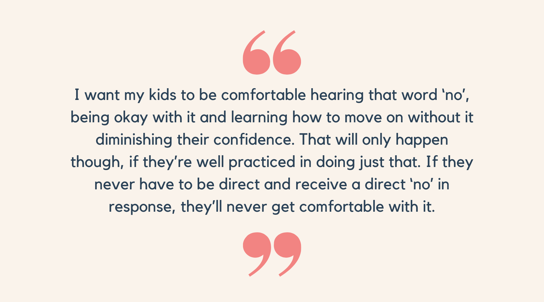 I want my kids to be comfortable hearing that word ‘no’, being okay with it and learning how to move on without it diminishing their confidence. That will only happen though, if they’re well practiced in doing just that. If they never have to be direct and receive a direct ‘no’ in response, they’ll never get comfortable with it.