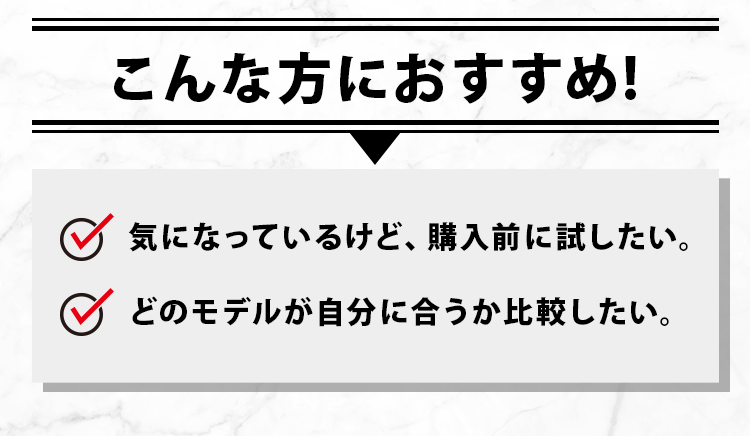 こんな方におすすめ！　気になっているけど、購入前に試したい。　どのモデルが自分に合うか比較したい。