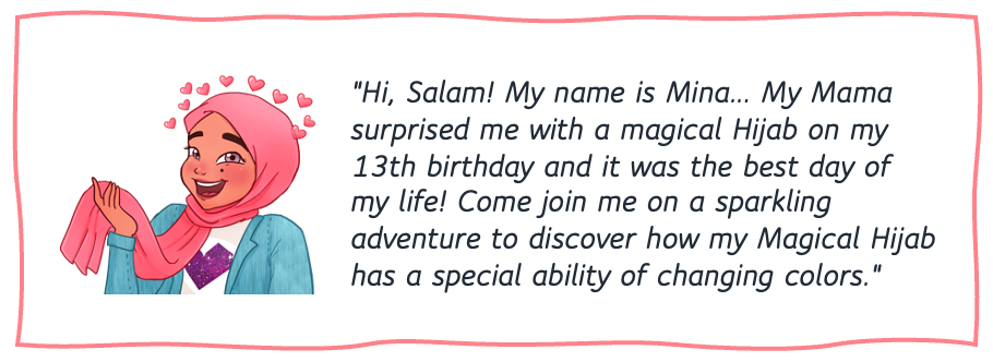 "Hi, Salam! My name is Mina. My Mama surprised me with a magical Hijab on my 13th birthday and it was the best day of my life! Come join me on a sparkling adventure to discover how my Magical Hijab has a special ability of changing colors."