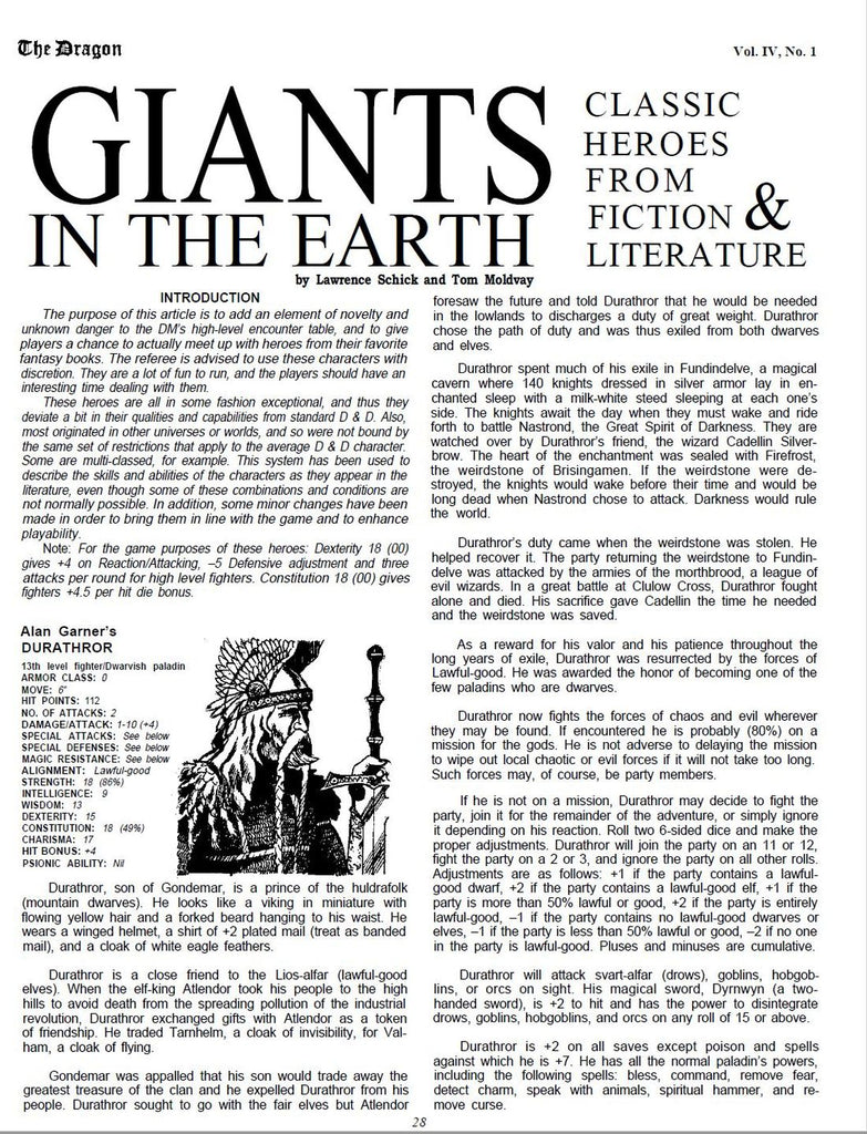 The purpose of this article is to add an element of novelty and unknown danger to the DM’s high-level encounter table, and to give players a chance to actually meet up with heroes from their favorite fantasy books. The referee is advised to use these characters with discretion. They are a lot of fun to run, and the players should have an interesting time dealing with them. These heroes are all in some fashion exceptional, and thus they deviate a bit in their qualities and capabilities from standard D & D. Also, most originated in other universes or worlds, and so were not bound by the same set of restrictions that apply to the average D & D character. Some are multi-classed, for example. This system has been used to describe the skills and abilities of the characters as they appear in the literature, even though some of these combinations and conditions are not normally possible. In addition, some minor changes have been made in order to bring them in line with the game and to enhance playability. Note: For the game purposes of these heroes: Dexterity 18 (00) gives +4 on Reaction/Attacking, –5 Defensive adjustment and three attacks per round for high level fighters. Constitution 18 (00) gives fighters +4.5 per hit die bonus. Alan Garner’s DURATHROR 13th level fighter/Dwarvish paladin ARMOR CLASS: 0 MOVE: 6” HIT POINTS: 112 NO. OF ATTACKS: 2 DAMAGE/ATTACK: 1-10 (+4) SPECIAL ATTACKS: See below SPECIAL DEFENSES: See below MAGIC RESISTANCE: See below ALIGNMENT: Lawful-good STRENGTH: 18 (86%) INTELLIGENCE: 9 WISDOM: 13 DEXTERITY: 15 CONSTITUTION: 18 (49%) CHARISMA: 17 HIT BONUS: +4 PSIONIC ABILITY: Nil Durathror, son of Gondemar, is a prince of the huldrafolk (mountain dwarves). He looks like a viking in miniature with flowing yellow hair and a forked beard hanging to his waist. He wears a winged helmet, a shirt of +2 plated mail (treat as banded mail), and a cloak of white eagle feathers. Durathror is a close friend to the Lios-alfar (lawful-good elves). When the elf-king Atlendor took his people to the high hills to avoid death from the spreading pollution of the industrial revolution, Durathror exchanged gifts with Atlendor as a token of friendship. He traded Tarnhelm, a cloak of invisibility, for Valham, a cloak of flying. Gondemar was appalled that his son would trade away the greatest treasure of the clan and he expelled Durathror from his people. Durathror sought to go with the fair elves but Atlendor 28 foresaw the future and told Durathror that he would be needed in the lowlands to discharges a duty of great weight. Durathror chose the path of duty and was thus exiled from both dwarves and elves. Durathror spent much of his exile in Fundindelve, a magical cavern where 140 knights dressed in silver armor lay in enchanted sleep with a milk-white steed sleeping at each one’s side. The knights await the day when they must wake and ride forth to battle Nastrond, the Great Spirit of Darkness. They are watched over by Durathror’s friend, the wizard Cadellin Silverbrow. The heart of the enchantment was sealed with Firefrost, the weirdstone of Brisingamen. If the weirdstone were destroyed, the knights would wake before their time and would be long dead when Nastrond chose to attack. Darkness would rule the world. Durathror’s duty came when the weirdstone was stolen. He helped recover it. The party returning the weirdstone to Fundindelve was attacked by the armies of the morthbrood, a league of evil wizards. In a great battle at Clulow Cross, Durathror fought alone and died. His sacrifice gave Cadellin the time he needed and the weirdstone was saved. As a reward for his valor and his patience throughout the long years of exile, Durathror was resurrected by the forces of Lawful-good. He was awarded the honor of becoming one of the few paladins who are dwarves. Durathror now fights the forces of chaos and evil wherever they may be found. If encountered he is probably (80%) on a mission for the gods. He is not adverse to delaying the mission to wipe out local chaotic or evil forces if it will not take too long. Such forces may, of course, be party members. If he is not on a mission, Durathror may decide to fight the party, join it for the remainder of the adventure, or simply ignore it depending on his reaction. Roll two 6-sided dice and make the proper adjustments. Durathror will join the party on an 11 or 12, fight the party on a 2 or 3, and ignore the party on all other rolls. Adjustments are as follows: +1 if the party contains a lawfulgood dwarf, +2 if the party contains a lawful-good elf, +1 if the party is more than 50% lawful or good, +2 if the party is entirely lawful-good, –1 if the party contains no lawful-good dwarves or elves, –1 if the party is less than 50% lawful or good, –2 if no one in the party is lawful-good. Pluses and minuses are cumulative. Durathror will attack svart-alfar (drows), goblins, hobgoblins, or orcs on sight. His magical sword, Dyrnwyn (a twohanded sword), is +2 to hit and has the power to disintegrate drows, goblins, hobgoblins, and orcs on any roll of 15 or above. Durathror is +2 on all saves except poison and spells against which he is +7. He has all the normal paladin’s powers, including the following spells: bless, command, remove fear, detect charm, speak with animals, spiritual hammer, and remove curse.