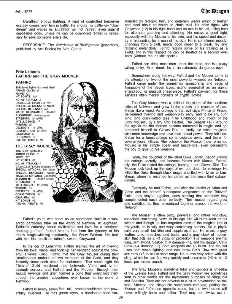 Durathror enjoys fighting. A kind of controlled berserker ecstasy comes over him in battle. He shouts his battle cry “Gondemar” and wades in. Durathror will not retreat, even against impossible odds, unless he can be convinced retreat is necessary to save someone else’s life. REFERENCE: The Weirdstone of Brisingamen (paperback, published by Ace Books) by Alan Garner. Fritz Leiber’s FAFHRD and THE GRAY MOUSER FAFHRD 20th level fighter/8th level thief ARMOR CLASS: 0 MOVE: 12” HIT POINTS: 119 NO. OF ATTACKS: 2 DAMAGE/ATTACK: 1-8 (+5) SPECIAL ATTACKS: +2 sword SPECIAL DEFENSES: Nil MAGIC RESISTANCE: Standard ALIGNMENT: Neutral-good STRENGTH: 18 (94%) INTELLIGENCE: 17 WISDOM: 15 DEXTERITY: 18 (27%) CONSTITUTION: 18 (54%) CHARISMA: 17 HIT BONUS: +4 PSIONIC ABILITY: Nil THE GRAY MOUSER 18th level fighter-thief ARMOR CLASS: 0 MOVE: 12” HIT POINTS: 80 NO. OF ATTACKS: 4 DAMAGE/ATTACK: Weapon (+) SPECIAL ATTACKS: See below SPECIAL DEFENSES: +cloak MAGIC RESISTANCE: Standard ALIGNMENT: Chaotic-neutral STRENGTH: 14 INTELLIGENCE: 18 (63%) WISDOM: 15 DEXTERITY: 18 (00%) CONSTITUTION: 16 CHARISMA: 16 HIT BONUS: +3 PSIONIC ABILITY: Nil rounded by red-gold hair, and generally wears armor of leather and steel about equivalent to chain mail. He often fights with Graywand (+2) in his right hand and an axe in his left, using both for alternate guarding and attacking. He enjoys a good fight, especially with the Mouser at his side, and his speed and dexterity is astounding for a man of his size. He is sometimes moody, changing from a bluff, hearty good cheer to a bleak, fey and fatalistic melancholy. Fafhrd retains some of his training as a skald, and in this respect he can be treated as a second level bard (without the druidic spells). Fafhrd can drink most men under the table, and is usually man. Somewhere along the way, Fafhrd and the Mouser came to the attention of two of the most powerful wizards on Nehwon. Fafhrd came under the sometimes sponsorship and aegis of Ningauble of the Seven Eyes, acting somewhat as an agent, errand-boy, or magical chess-piece. Fafhrd’s payment for these services often merely consists of cryptic advice. The Gray Mouser was a child of the slums of the southern cities of Nehwon, and grew in the cracks and crannies of Lankhmar like a weed. As protege to that evil city’s Prince of Pimps, he learned thieving and weapon-play early, and to be sly, cunning, and quick-witted (see “The Childhood and Youth of the Gray Mouser”, by Harry Otto Fischer, The Dragon +18). Around the age of ten the Mouser became interested in magic, and apprenticed himself to Glavas Rho, a kindly old white magician with more knowledge and love than actual power. They left Lankhmar for a forest-cottage some distance away, and there, for several years, Glavas Rho schooled the Mouser (now re-named Mouse) in his simple spells and nature-lore, even persuading the boy to give up his weapons. Ivrian, the daughter of the cruel Duke Janarrl, began visiting the cottage secretly, and became friends with Mouse. Eventually, the Duke raided the cottage, burning it and Glavas Rho. The Mouser took back up the ways of evil and death for revenge. He killed the Duke through black magic and fled with lvrian to Lankhmar, where he resumed his career as free-lance thief extraordinaire. Eventually he met Fafhrd, and after the deaths of lvrian and Vlana and the heroes’ subsequent vengeance on the Thieves’ Guild, they stayed together, each sensing that somehow they complemented each other perfectly. Their mutual regard grew and solidified as they adventured together across the world of Nehwon. willing to try. Even drunk, he is an extremely dangerous The Mouser is often petty, perverse, and rather vindictive, Fafhrd’s youth was spent as an apprentice skald in a sub- especially concerning blows to his ego. His wit is as keen as his arctic barbarian tribe on the world of Nehwon. At eighteen, sword, and though he has forgotten most of the magical lore of Fafhrd’s curiosity about civilization and love for a southern his youth, he is wily and wary concerning sorcery. He is physidancing- girl/thief, forced him to flee from the tyranny of his cally very small, but lithe and supple as a cat. He wears a gray tribe’s magic-wielding matriarchy, the Snow Women. He took leather tunic, breeches, and boots, and a gray cloak of mousewith him his rebellious father’s sword, Graywand. skin that acts as a +3 cloak of protection. His weapons are his long, slim sword, Scalpel (1-6 damage +1), and his dagger, Cat’s In the city of Lankhmar, Fafhrd learned the art of thieving from his love, Vlana, and took up her vendetta against the powerful Thieves’ Guild. Fafhrd met the Gray Mouser during their simultaneous ambush of two members of the Guild, and they instantly knew each other for soul-mates. That same night the Thieves’ Guild murdered their beloveds, Vlana and Ivrian, through sorcery and Fafhrd and the Mouser, through their mutual revenge and grief, formed a bond that would last them through the greatest adventures ever known to the world of Nehwon. Fafhrd is nearly seven feet tall, broad-shouldered, and powerfully muscled. He has green eyes, a handsome face sur- 29 Claw (1-4 damage +1). Both weapons are +3 to hit. The Mouser uses both when fighting, and can throw Cat’s Claw with great accuracy (+3 to hit) at short range. He is also very adept with the sling, which he can fire very quickly and accurately (+3 to hit, 3 times per melee round). The Gray Mouser’s sometime tutor and sponsor is Sheelba of the Eyeless Face. Fafhrd and the Gray Mouser are sometimes sent to other worlds for the mysterious purposes of Ningauble and Sheelba. They are not adverse to a bit of adventuring on the side. Sheelba and Ningauble sometimes compete, putting the Mouser and Fafhrd on opposite sides, but the two heroes will never willingly harm each other. They may not always act in