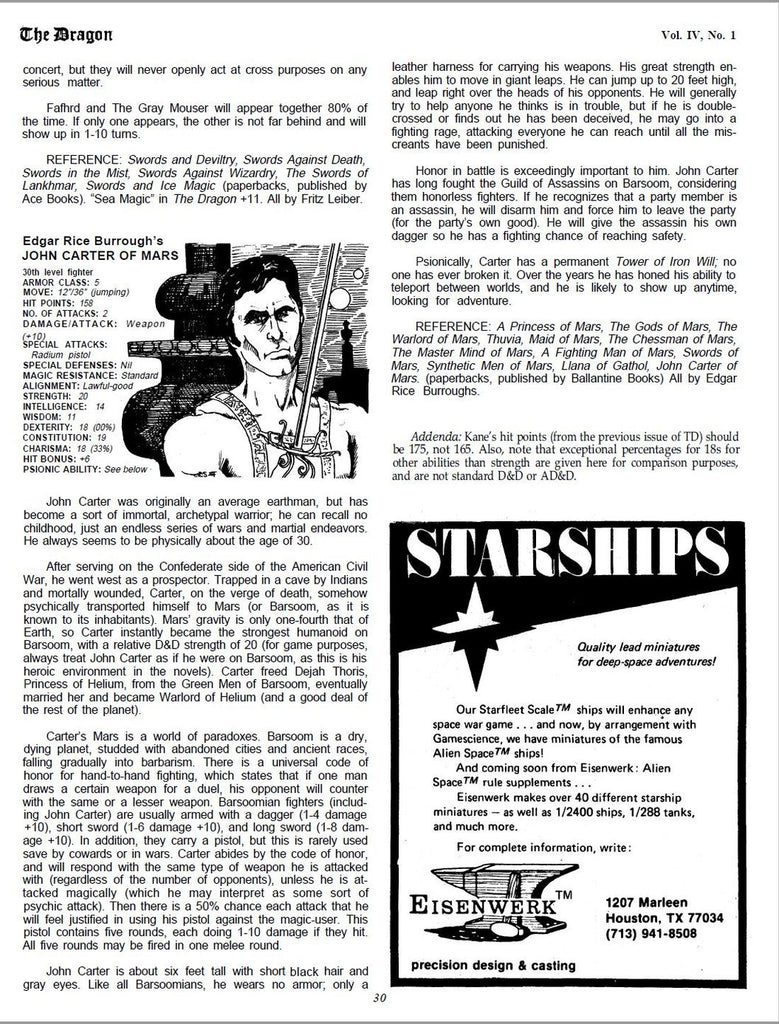 concert, but they will never openly act at cross purposes on any serious matter. Fafhrd and The Gray Mouser will appear together 80% of the time. If only one appears, the other is not far behind and will show up in 1-10 turns. REFERENCE: Swords and Deviltry, Swords Against Death, Swords in the Mist, Swords Against Wizardry, The Swords of Lankhmar, Swords and Ice Magic (paperbacks, published by Ace Books). “Sea Magic” in The Dragon +11. All by Fritz Leiber. Edgar Rice Burrough’s JOHN CARTER OF MARS 30th level fighter ARMOR CLASS: 5 MOVE: 12”/36” (jumping) HIT POINTS: 158 NO. OF ATTACKS: 2 DAMAGE/ATTACK: Weapon (+10) SPECIAL ATTACKS: Radium pistol SPECIAL DEFENSES: Nil MAGIC RESISTANCE: Standard ALIGNMENT: Lawful-good STRENGTH: 20 INTELLIGENCE: 14 WISDOM: 11 DEXTERITY: 18 (00%) CONSTITUTION: 19 CHARISMA: 18 (33%) HIT BONUS: +6 PSIONIC ABILITY: See below John Carter was originally an average earthman, but has become a sort of immortal, archetypal warrior; he can recall no childhood, just an endless series of wars and martial endeavors. He always seems to be physically about the age of 30. After serving on the Confederate side of the American Civil War, he went west as a prospector. Trapped in a cave by Indians and mortally wounded, Carter, on the verge of death, somehow psychically transported himself to Mars (or Barsoom, as it is known to its inhabitants). Mars’ gravity is only one-fourth that of Earth, so Carter instantly became the strongest humanoid on Barsoom, with a relative D&D strength of 20 (for game purposes, always treat John Carter as if he were on Barsoom, as this is his heroic environment in the novels). Carter freed Dejah Thoris, Princess of Helium, from the Green Men of Barsoom, eventually married her and became Warlord of Helium (and a good deal of the rest of the planet). Carter’s Mars is a world of paradoxes. Barsoom is a dry, dying planet, studded with abandoned cities and ancient races, falling gradually into barbarism. There is a universal code of honor for hand-to-hand fighting, which states that if one man draws a certain weapon for a duel, his opponent will counter with the same or a lesser weapon. Barsoomian fighters (including John Carter) are usually armed with a dagger (1-4 damage +10), short sword (1-6 damage +10), and long sword (1-8 damage +10). In addition, they carry a pistol, but this is rarely used save by cowards or in wars. Carter abides by the code of honor, and will respond with the same type of weapon he is attacked with (regardless of the number of opponents), unless he is attacked magically (which he may interpret as some sort of psychic attack). Then there is a 50% chance each attack that he will feel justified in using his pistol against the magic-user. This pistol contains five rounds, each doing 1-10 damage if they hit. All five rounds may be fired in one melee round. John Carter is about six feet tall with short black hair and gray eyes. Like all Barsoomians, he wears no armor; only a leather harness for carrying his weapons. His great strength enables him to move in giant leaps. He can jump up to 20 feet high, and leap right over the heads of his opponents. He will generally try to help anyone he thinks is in trouble, but if he is doublecrossed or finds out he has been deceived, he may go into a fighting rage, attacking everyone he can reach until all the miscreants have been punished. Honor in battle is exceedingly important to him. John Carter has long fought the Guild of Assassins on Barsoom, considering them honorless fighters. If he recognizes that a party member is an assassin, he will disarm him and force him to leave the party (for the party’s own good). He will give the assassin his own dagger so he has a fighting chance of reaching safety. Psionically, Carter has a permanent Tower of Iron Will; no one has ever broken it. Over the years he has honed his ability to teleport between worlds, and he is likely to show up anytime, looking for adventure. REFERENCE: A Princess of Mars, The Gods of Mars, The Warlord of Mars, Thuvia, Maid of Mars, The Chessman of Mars, The Master Mind of Mars, A Fighting Man of Mars, Swords of Mars, Synthetic Men of Mars, Llana of Gathol, John Carter of Mars. (paperbacks, published by Ballantine Books) All by Edgar Rice Burroughs. Addenda: Kane’s hit points (from the previous issue of TD) should be 175, not 165. Also, note that exceptional percentages for 18s for other abilities than strength are given here for comparison purposes, and are not standard D&D or AD&D.