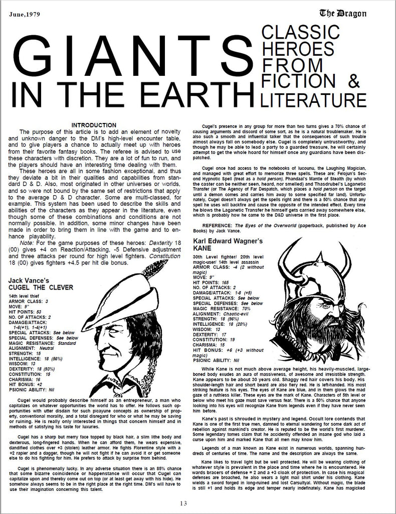 Giants in the Earth Article from Dragon Magazine #26. GIANTSCLASSIC HEROES FROM IN THE EARTHFICTION & LITERATURE INTRODUCTION The purpose of this article is to add an element of novelty and unknown danger to the DM’s high-level encounter table, and to give players a chance to actually meet up with heroes from their favorite fantasy books. The referee is advised to use these characters with discretion. They are a lot of fun to run, and the players should have an interesting time dealing with them. These heroes are all in some fashion exceptional, and thus they deviate a bit in their qualities and capabilities from standard D & D. Also, most originated in other universes or worlds, and so were not bound by the same set of restrictions that apply to the average D & D character. Some are multi-classed, for example. This system has been used to describe the skills and abilities of the characters as they appear in the literature, even though some of these combinations and conditions are not normally possible. In addition, some minor changes have been made in order to bring them in line with the game and to enhance playability. Note: For the game purposes of these heroes: Dexterity 18 (00) gives +4 on Reaction/Attacking, -5 Defensive adjustment and three attacks per round for high level fighters. Constitution 18 (00) gives fighters +4.5 per hit die bonus. Jack Vance’s CUGEL THE CLEVER 14th level thief ARMOR CLASS: 3 MOVE: 9” HIT POINTS: 53 NO. OF ATTACKS: 2 DAMAGE/ATTACK: 1-6(+1), 1-4(+1) SPECIAL ATTACKS: See below SPECIAL DEFENSES: See below MAGIC RESISTANCE: Standard ALIGNMENT: Neutral STRENGTH: 15 INTELLIGENCE: 18 (56%) WISDOM: 13 DEXTERITY: 18 (93%) CONSTITUTION: 15 CHARISMA: 16 HIT BONUS: +2 PSIONIC ABILITY: Nil Cugel would probably describe himself as an entrepreneur, a man who capitalizes on whatever opportunities the world has to offer. He follows such opportunities with utter disdain for such picayune concepts as ownership of property, conventional morality, and a total disregard for who or what he may be saving or ruining. He is really only interested in things that concern himself and in methods of satisfying his taste for luxuries. Cugel has a sharp but merry face topped by black hair, a slim lithe body and dexterous, long-fingered hands. When he can afford them, he wears expensive, dandified clothes over +3 (stolen) leather armor. He fights Florentine style with a +2 rapier and a dagger, though he will not fight if he can avoid it or get someone else to do his fighting for him. He prefers to attack by surprise from behind. Cugel is phenomenally lucky. In any adverse situation there is an 85% chance that some bizarre coincidence or happenstance will occur that Cugel can capitalize upon and thereby come out on top (or at least get away with his hide). He somehow always seems to be in the right place at the right time. DM’s will have to use their imagination concerning this talent. Cugel’s presence in any group for more than two turns gives a 70% chance of causing arguments and discord of some sort, as he is a natural troublemaker. He is also such a smooth and influential talker that the consequences of such trouble almost always fall on somebody else. Cugel is completely untrustworthy, and though he may be able to lead a party to a guarded treasure, he will certainly attempt to get the whole hoard for himself once any guardians have been dispatched. Cugel once had access to the notebooks of lucounu, the Laughing Magician, and managed with great effort to memorize three spells. These are: Felojun’s Second Hypnotic Spell (treat as a hold person), Phandaal’s Mantle of Stealth (by which the caster can be neither seen, heard, nor smelled) and Thasdrubel’s Laganetic Transfer (or The Agency of Far Despatch, which places a hold person on the target until a demon comes and carries him away to some specified far land). Unfortunately, Cugel doesn’t always get the spells right and there is a 50% chance that any spell he uses will backfire and cause the opposite of the intended effect. Every time he blows the Laganetic Transfer he himself gets carried away somewhere else, which is probably how he came to the D&D universe in the first place. REFERENCE: The Eyes of the Overworld (paperback, published by Ace Books) by Jack Vance. Karl Edward Wagner’s KANE 30th Level fighter/ 20th level magic-user/ 14th level assassin ARMOR CLASS: -4 (2 without magic) MOVE: 9” HIT POINTS: 165 NO. OF ATTACKS: 2 DAMAGE/ATTACK: 1-8 (+5) SPECIAL ATTACKS: See below SPECIAL DEFENSES: See below MAGIC RESISTANCE: 70% ALIGNMENT: Chaotic-evil STRENGTH: 18 (96%) INTELLIGENCE: 18 (20%) WISDOM: 13 DEXTERITY: 17 CONSTITUTION: 19 CHARISMA: 15 HIT BONUS: +6 (+3 without magic) PSIONIC ABILITY: Nil While Kane is not much above average height, his heavily-muscled, largeboned body exudes an aura of massiveness, of awesome and irresistible strength. Kane appears to be about 30 years old. Shaggy red hair covers his body. His shoulder-length hair and short beard are also fiery red. He is left-handed. His most striking feature is his eyes. The eyes of Kane are blue, and in them glows the mad gaze of a ruthless killer. These eyes are the mark of Kane. Characters of 5th level or below who meet his gaze must save versus fear. There is a 50% chance that anyone looking into his eyes will recognize Kane from legends even if they have never seen him before. Kane’s past is shrouded in mystery and legend. Occult lore contends that Kane is one of the first true men, damned to eternal wandering for some dark act of rebellion against mankind’s creator. He is reputed to be the world’s first murderer. Some legendary tomes claim that he accidently offended an insane god who laid a curse upon him and marked Kane that all men may know him. Legends of a man known as Kane exist in numerous worlds, spanning hundreds of centuries of time. The name and the description are always the same. Kane likes to travel light but be well protected. He will be wearing clothing of whatever style is prevalent in the place and time where he is encountered. He wards bracers of defense = 2 and a +3 cloak of protection. In case his magical defenses are broached, he also wears a light mail shirt under his clothing. Kane wields a sword forged in long-ruined and lost Carsultyal. Without magic, the blade is still +1 and holds its edge and temper nearly indefinitely. Kane has magicked 13