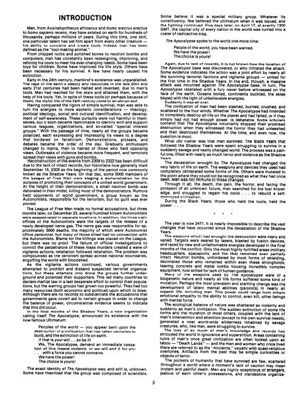 INTRODUCTION  Man, from Australopithecus africanus and homo erectus erectus to homo sapiens recens, may have existed on earth for hundreds of thousands, perhaps millions of years. During this time, one skill, one particular talent has set him apart from every other creature — his ability to conceive and create tools. Indeed, man has been defined as the "tool-making animal." From chipped rocks and polished bones to neutron bombs and computers, man has constantly been redesigning, improving, and refining his tools to meet his ever-changing needs. Some have been toys for children. Some have improved his life style. Others have been necessary for his survival. A few have nearly caused his extinction.  Early in the 24th century, mankind's existence was unparalleled. The rape of the earth's beauty and resources in the late 20th and early 21st centuries had been halted and reversed, due to man's tools. Man had reached for the stars and attained them, with the help of his tools. Yet, in spite of these tools (or perhaps because of them), the idyllic life of the 24th century came to an abrupt end.  Having conquered the rigors of simple survival, man was able to turn his energies to more esoteric considerations – theology, political ideology, social and cultural identification, and development of self-awareness. These pursuits were not harmful in themselves, but it soon became fashionable to identify with and support various leagues, organizations, and so-called "special interest groups." With the passage of time, nearly all the groups became polarized, each expressing and impressing its views to a degree that bordered on fanaticism. Demonstrations, protests, and debates became the order of the day. Gradually enthusiasm changed to mania, then to hatred of those who held opposing views. Outbreaks of violence became more frequent, and terrorists spread their views with guns and bombs.  Reconstruction of the events from 2309 to 2322 has been difficult due to the lack of intact records, but historians now generally mark September 16, 2309 as the beginning of the period now commonly known as the Shadow Years. On that day, some 5000 members of the League of Free Men were staging a demonstration for the purpose of promoting their concepts of a united world government. At the height of their demonstration, a small neutron bomb was detonated in their midst, killing most of the demonstrators. Rumors held opponents of world government, a group known as the Autonomists, responsible for the terrorism, but no guilt was ever proved.  The League of Free Men made no formal accusations, but three months later, on December 23, several hundred known Autonomists were assassinated in separate locations. In addition, the three main offices of the Autonomists were the targets of the release of a newly developed nerve gas. The nerve gas was responsible for approximately 3000 deaths, the majority of which were Autonomist office personnel, but many of those killed had no connection with the Autonomists. Blame for the killings was placed on the League, but there was no proof. The failure of official investigations to convict the perpetrators of these mass murders created a wave of vigilante actions; retaliation followed retaliation. The problem was compounded as the terrorism spread across national boundaries, engulfing the world with bloodshed.  As the vigilante actions continued, various governments attempted to prohibit and disband suspected terrorist organizations, but these attempts only drove the groups further underground and polarized their supporters. This led many countries to declare martial law in a last desperate effort to control their populations, but the warring groups had grown too powerful. They had too many resources (both economic and political) upon which to draw. Although there are no records to substantiate the accusations that governments gave covert aid to certain groups in order to change the balance of power, circumstantial evidence seems to indicate that this did occur.  In the final months of the Shadow Years, a new organization calling itself The Apocalypse, announced its existence with the now famous Ultimatum:  Peoples of the world — you appear bent upon the destruction of a civilization that has taken centuries to build, and the extinction of life on earth.  If that is your will…so be it!  We, The Apocalypse, demand an immediate cessation of this insane violence, or we will end it for you … with a force you cannot conceive.  We have the power! The choice is yours!  The exact identity of The Apocalypse was, and still is, unknown. Some have theorized that the group was composed of scientists. Some believe it was a special military group. Whatever its constituency, few believed the ultimatum when it was issued, and the fighting continued. Five days later, on April 17, at exactly 1200 GMT, the capital city of every nation in the world was turned into a crater of radioactive slag.  The Apocalypse spoke to the world one more time:  People of the world, you have been warned. We have the power! The choice is yours!  Again, due to lack of records, it is not known how the location of The Apocalypse base was discovered, or who initiated the attack. Some evidence indicates the action was a joint effort by nearly all — united for the surviving terrorist factions and vigilante groups the first time in the Shadow Years. In the end, though, a massive attack was mounted against The Apocalypse base. In turn, The Apocalypse retaliated with a fury never before witnessed on the face of the earth. Oceans boiled, continents buckled, the skies blazed with the light of unbelievable energies.  Suddenly it was all over.  The civilization of man had been slashed, burned, crushed, and scattered to the four winds. Whether The Apocalypse had intended to completely destroy all life on the planet and had failed, or if they simply had not had enough power, is debatable. Some scholars contend that The Apocalypse voluntarily stopped their promised destruction when they witnessed the horror they had unleashed and then destroyed themselves. At the time, and even now, the question is moot.  What did matter was that man survived. The Black Years that followed the Shadow Years were spent struggling to survive in a suddenly savage and vastly changed world. The process was a painful one, filled with nearly as much terror and violence as the Shadow Years.  The devastation wrought by The Apocalypse had changed the very fabric of life on earth. The weapons and devices they used had completely obliterated some forms of life. Others were mutated to the point where they could not be recognized as what they had once been. Man was not immune to these changes.  Through it all, the death, the pain, the horror, and facing the prospect of an unknown future, man searched for his lost knowledge, and struggled to regain his tools to rebuild a self-destroyed civilization.  During the Black Years, those who held the tools, held the power.  The year is now 2471. It is nearly impossible to describe the vast changes that have occurred since the devastation of the Shadow Years.  The weapons which had wrought the destruction were many and varied. Targets were seared by lasers, blasted by fusion devices, and razed by new and unfathomable energies developed in the final months of the conflict. Only the most highly fortified areas (military headquarters, spaceports, and the like) remained even partially intact. Neutron bombs, unhindered by most forms of shielding, decimated those who remained within even these strongholds, leaving concrete and metal tombs housing incredibly complex equipment, now stilled for lack of human guidance.  Many of the weapons used by The Apocalypse were of a biogenetic nature and nearly all life forms suffered some kind of mutation. Perhaps the most prevalent and startling change was the development of latent mental abilities (psionics) in nearly all organic life, including man. This power could range from simple emotional empathy to the ability to control, even kill, other beings with mental force.  The ecological balance of nature was shattered as violently and suddenly as man's civilization. The sudden extinction of some life forms and the mutation of most others, coupled with the lack of man's intervention and attention (except to his own survival needs), generated a near world-wide wilderness inhabited by savage creatures, who, like man, were struggling to survive.  The loss of so much of man's knowledge and records has shrouded the world in ignorance and superstition. Areas containing ruins of man's once great civilization are often looked upon as taboo "Death Lands" — and the men and women who once lived there are referred to as the "Ancients," usually with quasi-religious overtones. Artifacts from the past may be simple curiosities or objects of terror.  The pockets of humanity that have survived are few, scattered throughout a world where a moment's lack of caution may mean instant and painful death. Men are highly suspicious of strangers, jealous of each other's possessions, and clandestine organizations know as cryptic alliances, plot and scheme against each other. The smallest hint of the location of The Apocalypse base, lost now for decades, creates intensive rival searches, for it is rumored that therein lies power – power to survive, power to control…  It is now the Black Years. This is the bizarre and everchanging world that you, the player character, are about to enter.