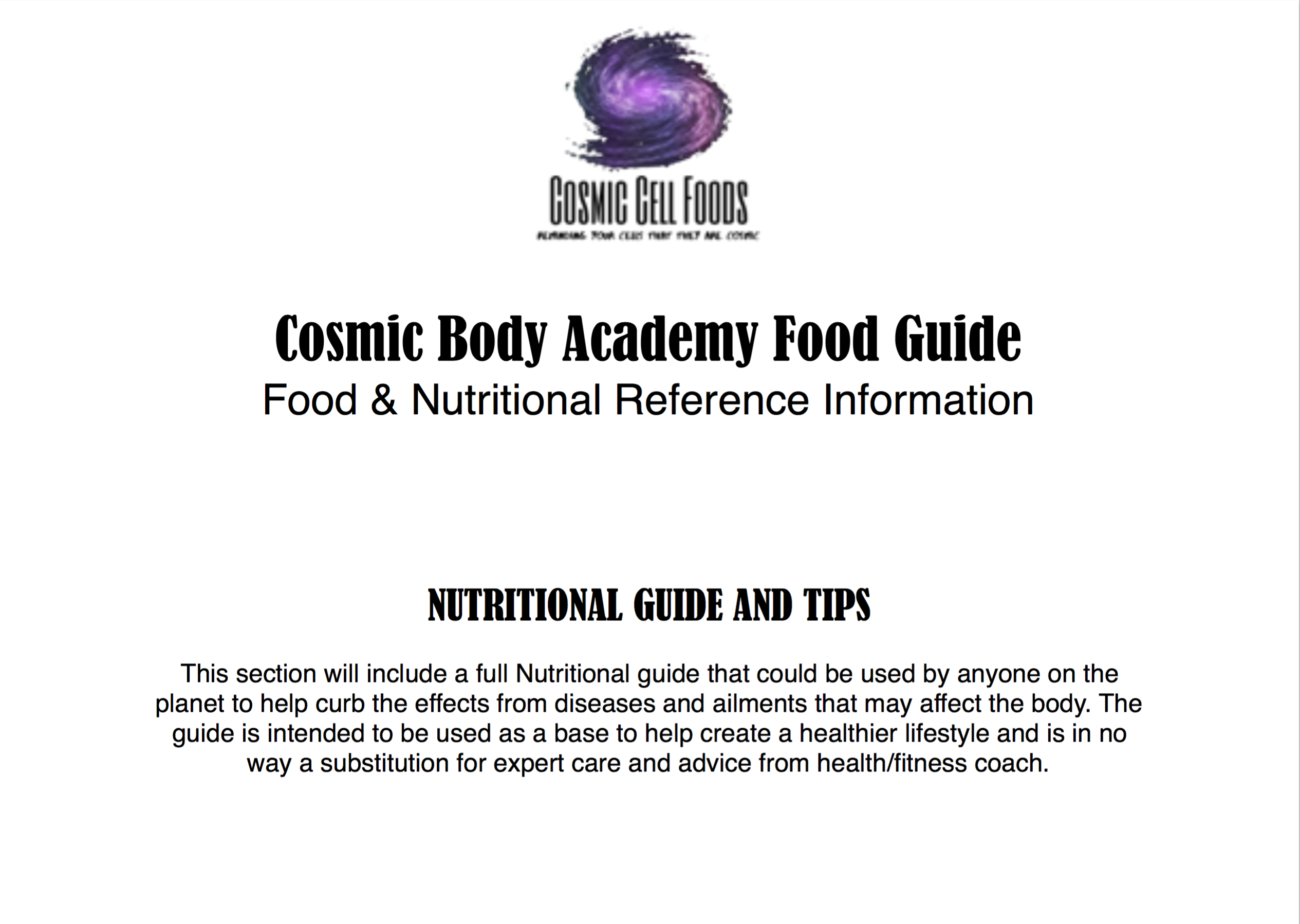  OB Bl Fong FUARDARE Ow LT el T AN e Cosmic Body Academy Food Guide Food Nutritional Reference Information NUTRITIONAL GUIDE AND TIPS This section will include a full Nutritional guide that could be used by anyone on the planet to help curb the effects from diseases and ailments that may affect the body. The guide is intended to be used as a base to help create a healthier lifestyle and is in no way a substitution for expert care and advice from healthfitness coach. 