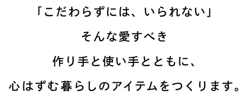 「こだわらずには、いられない」 そんな愛すべき作り手と使い手とともに、 心はずむ暮らしのアイテムをつくります。