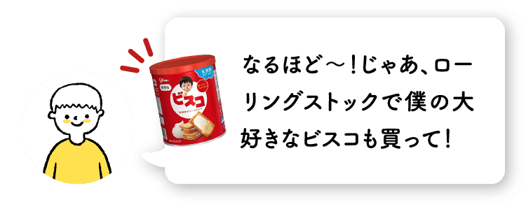 なるほど〜！じゃあ、ローリングストックで僕の大好きなビスコも買って！