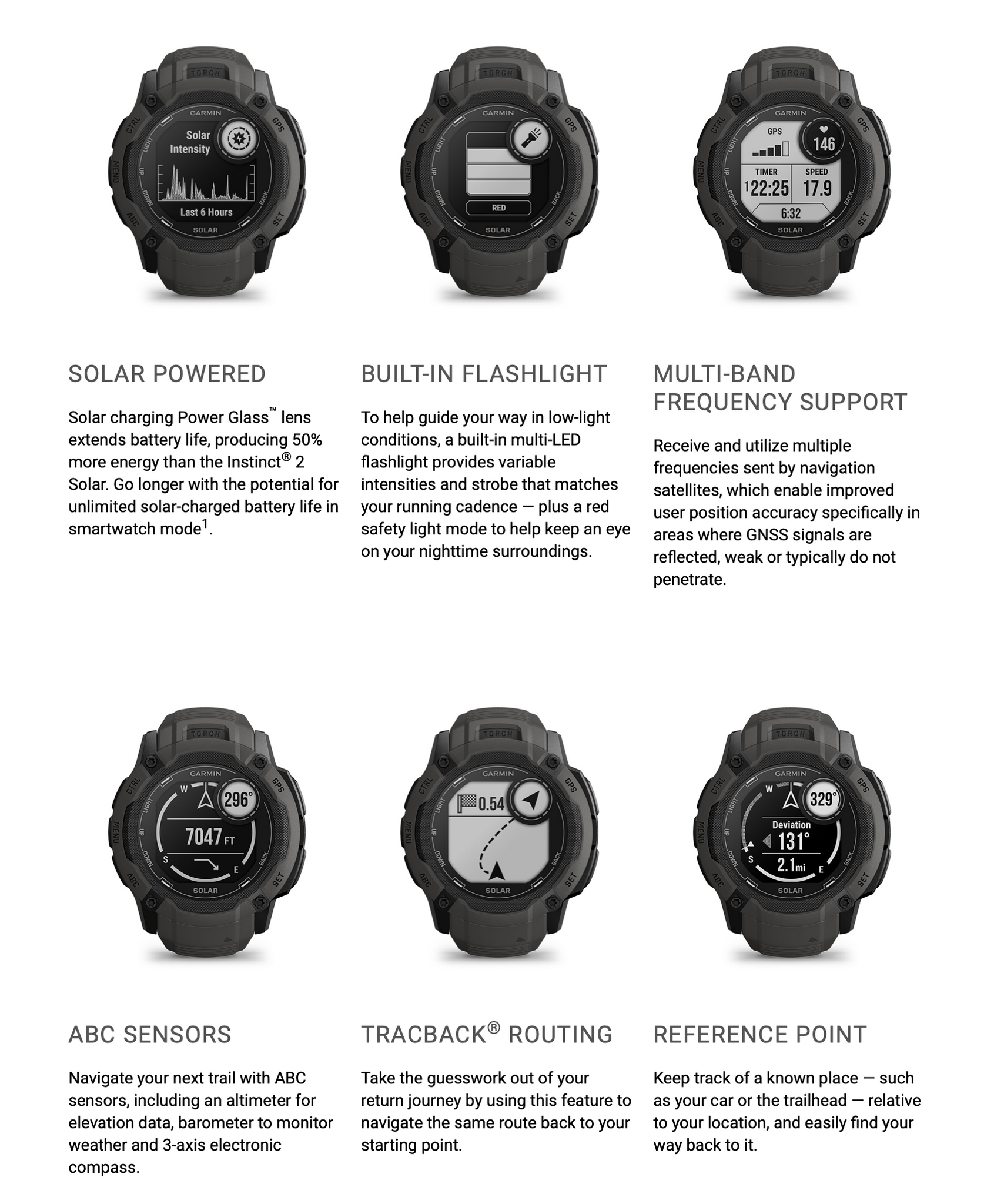 SOLAR POWERED  Solar charging Power Glass™ lens extends battery life, producing 50% more energy than the Instinct® 2 Solar. Go longer with the potential for unlimited solar-charged battery life in smartwatch mode.  BUILT-IN FLASHLIGHT  To help guide your way in low-light conditions, a built-in multi-LED flashlight provides variable intensities and strobe that matches your running cadence — plus a red safety light mode to help keep an eye on your nighttime surroundings.  MULTI-BAND FREQUENCY SUPPORT  Receive and utilize multiple frequencies sent by navigation satellites, which enable improved user position accuracy specifically in areas where GNSS signals are reflected, weak or typically do not penetrate.  ABC SENSORS  Navigate your next trail with ABC sensors, including an altimeter for elevation data, barometer to monitor weather and 3-axis electronic compass.  TRACBACK® ROUTING  Take the guesswork out of your return journey by using this feature to navigate the same route back to your starting point.  REFERENCE POINT  Keep track of a known place — such as your car or the trailhead — relative to your location, and easily find your way back to it.  SMART NOTIFICATIONS  Receive emails, texts and alerts right on your watch when paired with your compatible smartphone.  CONNECT IQ™ STORE  Download custom watch faces, add data fields, and get apps and widgets from the Connect IQ Store app on your compatible smartphone.  GARMIN PAY™ CONTACTLESS PAYMENTS  Breeze through checkout lines and select transit systems with Garmin Pay contactless payments through participating providers.  SAFETY AND TRACKING FEATURES  If you feel unsafe or if your watch senses that an incident occurred, assistance and incident detection features3 can send a message with your location to your emergency contacts when paired with your compatible smartphone.  CALENDAR VIEW  Easily see your plans for the day with a dedicated calendar screen when paired with your compatible smartphone.  SYNC WITH THE GARMIN CONNECT™ APP  See your health and fitness information all in one place. The Garmin Connect app on your compatible smartphone is a thriving online community where people on the go can connect, compete and share.