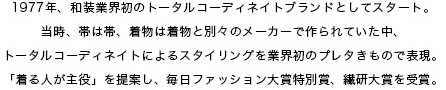 1977年、和装業界初のトータルコーディネイトブランドとしてスタート。当時、帯は帯、着物は着物と別々のメーカーで作られていた中、トータルコーディネイトによるスタイリングを業界初のプレタきもので表現。「着る人が主役」を提案し、毎日ファッション大賞特別賞、繊研大賞を受賞。