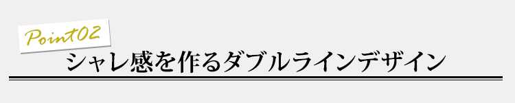 ポイント02 シャレ感を作るダブルラインデザイン