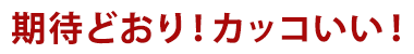 期待通り！カッコいい！