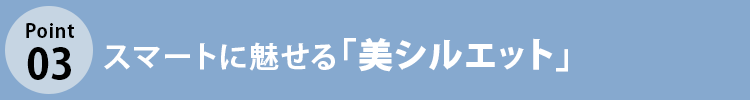 こだわりポイント3 スマートに魅せる「美シルエット」