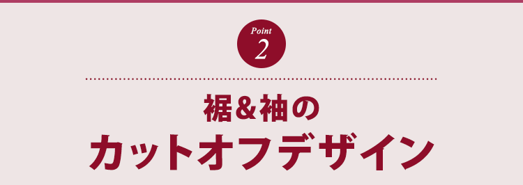 ポイント２　くるんと丸まった裾、袖のカットオフデザイン