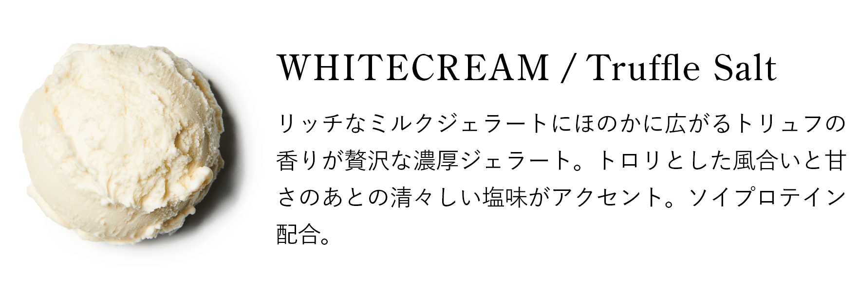 WHITECREAM / Truffle Salt：リッチなミルクジェラートにほのかに広がるトリュフの香りが贅沢な濃厚ジェラート。トロリとした風合いと甘さのあとの清々しい塩味がアクセント。ソイプロテイン配合。