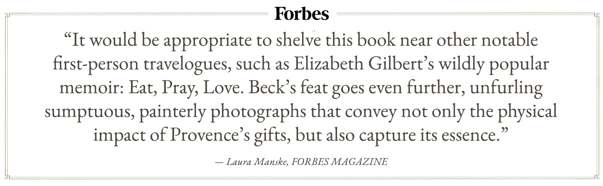 “It would be appropriate to shelve this book near other notable first-person travelogues, such as Elizabeth Gilbert’s wildly popular memoir: Eat, Pray, Love. Beck’s feat goes even further, unfurling sumptuous, painterly photographs that convey not only the physical impact of Provence’s gifts, but also capture its essence.”
  
— Laura Manske, FORBES MAGAZINE