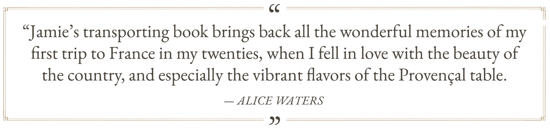 “Jamie’s transporting book brings back all the wonderful memories of my first trip to France in my twenties, when I fell in love with the beauty of the country, and especially the vibrant flavors of the Provençal table.” —Alice Waters