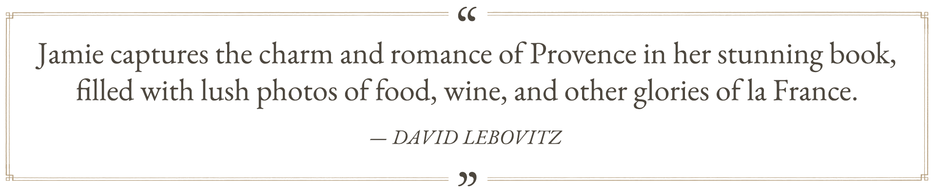 “Jamie captures the charm and romance of Provence in her stunning book, filled with lush photos of food, wine, and other glories of la France. An American in Provence is a woman’s journey of immersion in the country and culture of France, from the fragrant fields of lavender to the crusty bounty of her local boulangerie.” —David Lebovitz