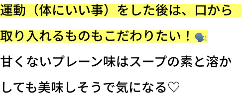 運動（体にいい事）をした後は、口から取り入れるものもこだわりたい！
甘くないプレーン味はスープの素と溶かしても美味しそうで気になる