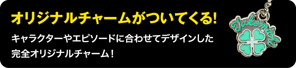 オリジナルチャームがついてくる!キャラクターやエピソードに合わせてデザインした完全オリジナルチャーム!