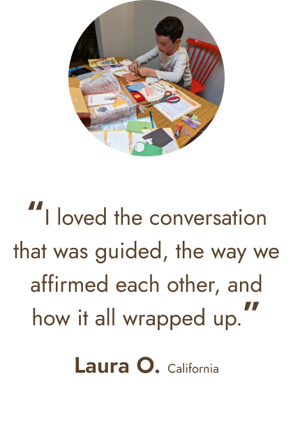 “I loved the conversation that was guided, the way we affirmed each other, and how it all wrapped up.” - Laura O. California