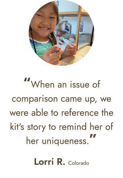 “When an issue of comparison came up, we were able to reference the kit's story to remind her of her uniqueness.” - Lorri R. Colorado