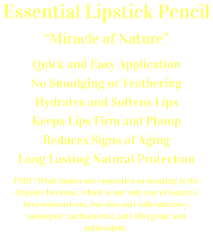 Essential Lipstick Pencil  “Miracle of Nature”  Quick and Easy Application No Smudging or Feathering Hydrates and Softens Lips Keeps Lips Firm and Plump Reduces Signs of Aging Long Lasting Natural Protection  PSST! What makes our cosmetics so amazing is the Organic Beeswax, which is not only one of nature's best moisturizers, but also anti-inflammatory, antiseptic. antibacterial, anti-allergenic and antioxidant.