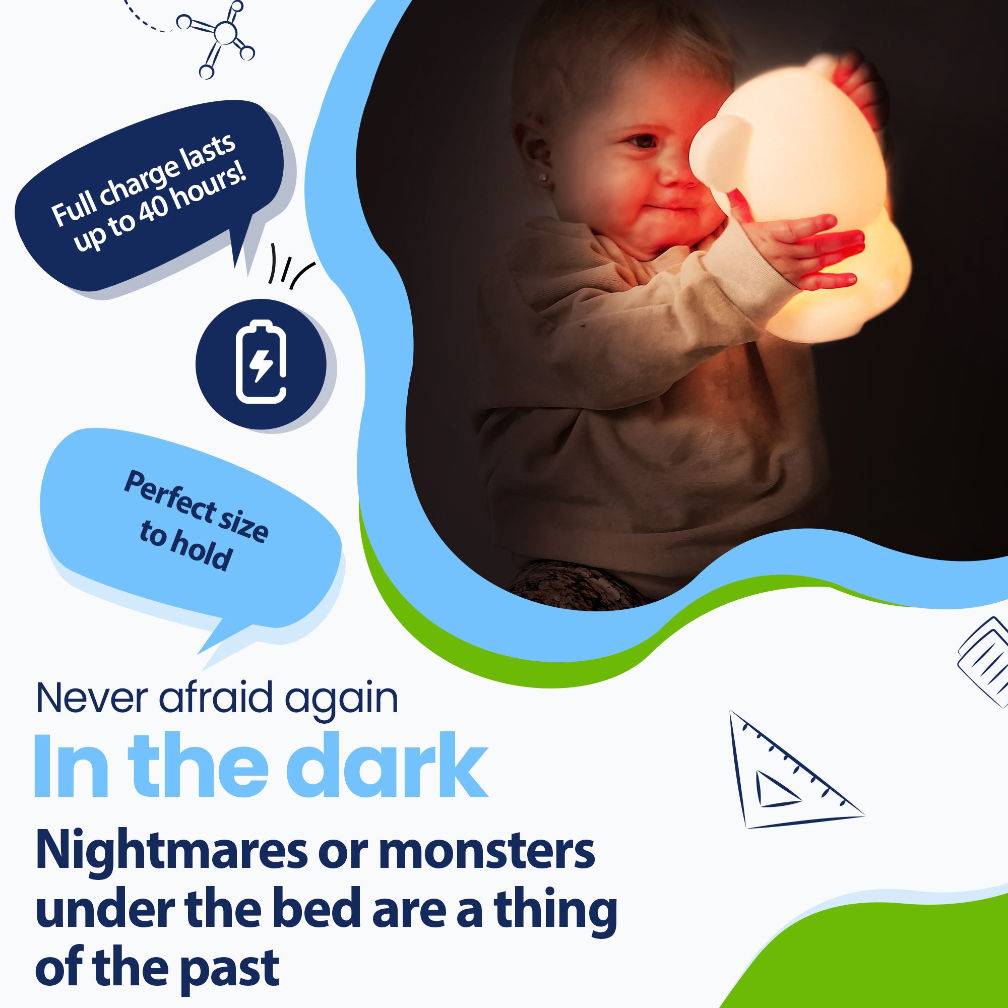 Never be afraid of the dark again - Nightmares or monsters under the bed are a thing of the past - Lasts up to 40 hours - Perfect size to hold