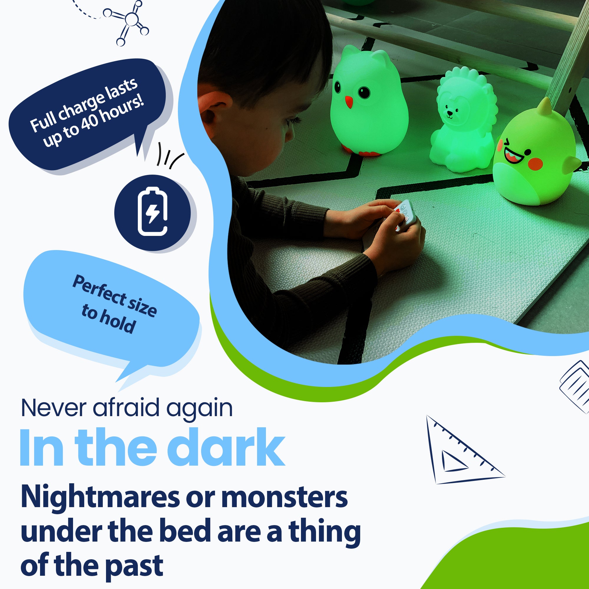 Never be afraid of the dark again - Nightmares or monsters under the bed are a thing of the past - Lasts up to 40 hours - Perfect size to hold