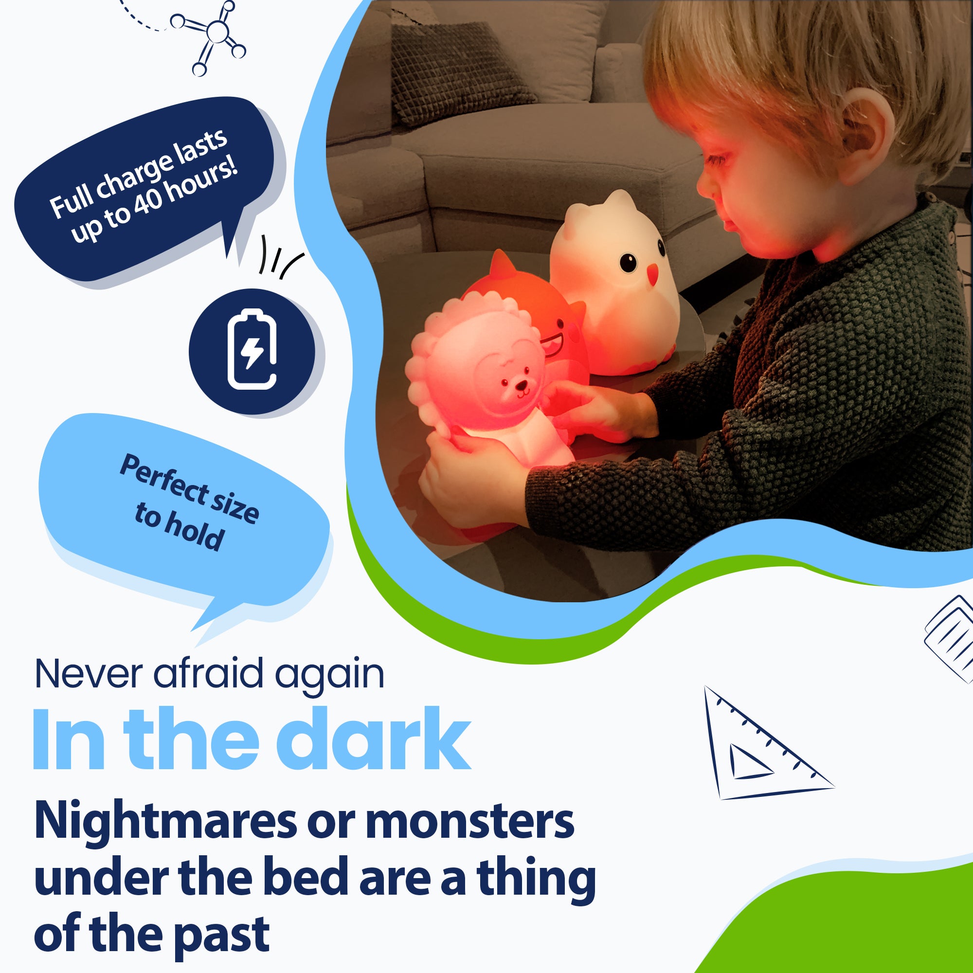 Never be afraid of the dark again - Nightmares or monsters under the bed are a thing of the past - Lasts up to 40 hours - Perfect size to hold