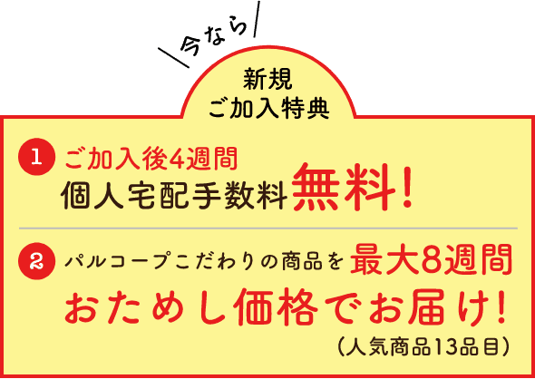 今なら新規ご加入特典01ご加入後4週間個人宅配手数料無料!02パルコープこだわりの商品を最大8週間おためし価格でお届け!(人気商品13品目)