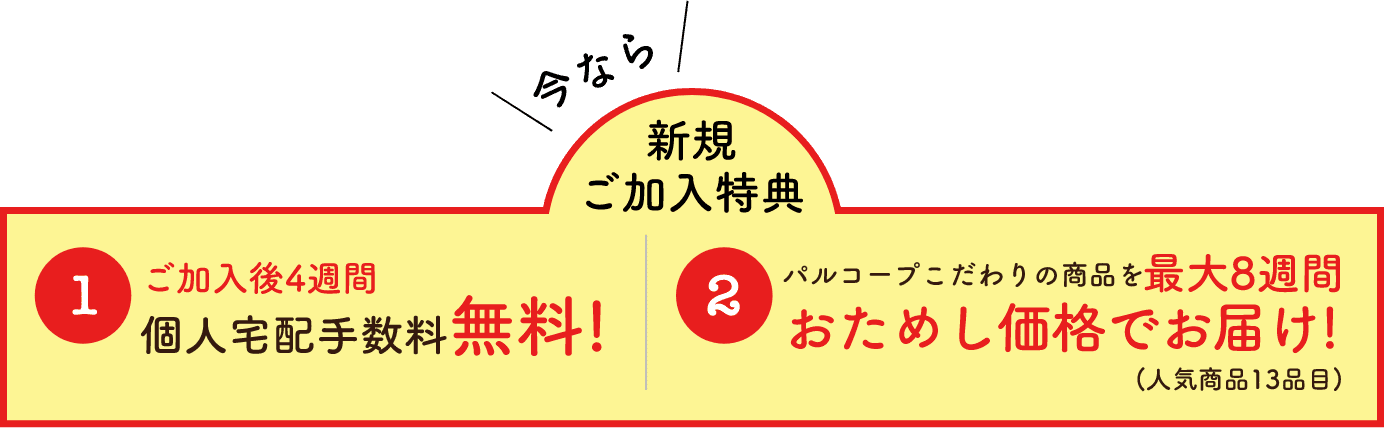 今なら新規ご加入特典01ご加入後4週間個人宅配手数料無料!02パルコープこだわりの商品を最大8週間おためし価格でお届け!(人気商品13品目)